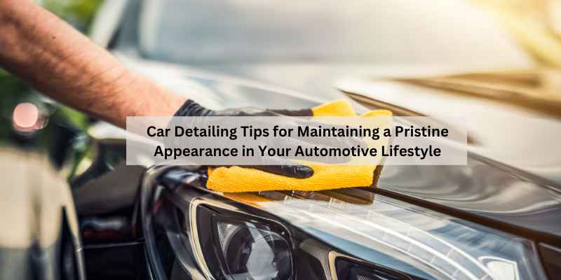 Car Detailing Tips for Maintaining a Pristine Appearance in Your Automotive Lifestyle